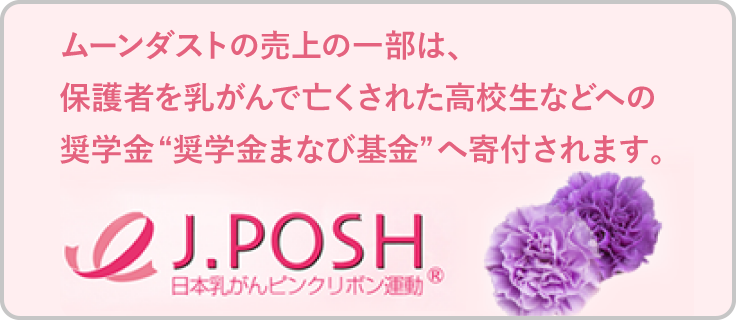 J.POSH 日本乳がんピンクリボン運動　ムーンダストの売上の一部は、保護者を乳がんで亡くされた高校生などへの奨学金“奨学金まなび基金”へ寄付されます。